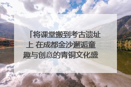 将课堂搬到考古遗址上 在成都金沙邂逅童趣与创意的青铜文化盛宴｜文化中国行
