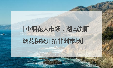 小烟花大市场：湖南浏阳烟花积极开拓非洲市场