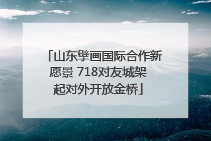 山东擘画国际合作新愿景 718对友城架起对外开放金桥