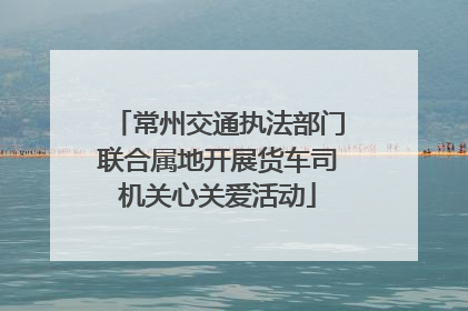 常州交通执法部门联合属地开展货车司机关心关爱活动