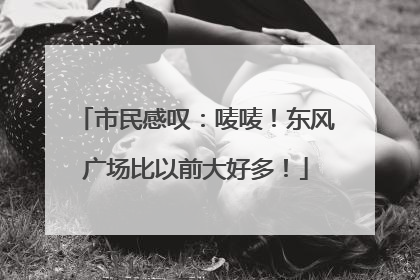 市民感叹：唛唛！东风广场比以前大好多！