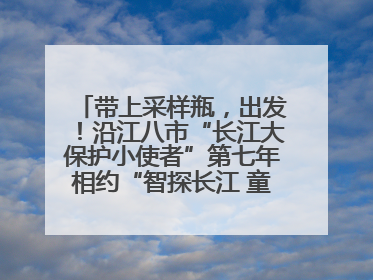 带上采样瓶，出发！沿江八市“长江大保护小使者”第七年相约“智探长江 童心护绿 ”