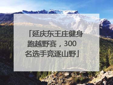延庆东王庄健身跑越野赛，300名选手竞逐山野
