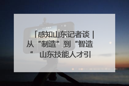 感知山东记者谈｜从“制造”到“智造” 山东技能人才引领产业升级