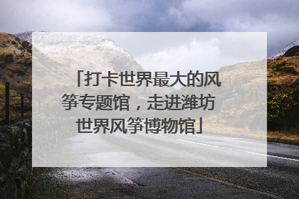 打卡世界最大的风筝专题馆，走进潍坊世界风筝博物馆