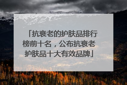 抗衰老的护肤品排行榜前十名，公布抗衰老护肤品十大有效品牌