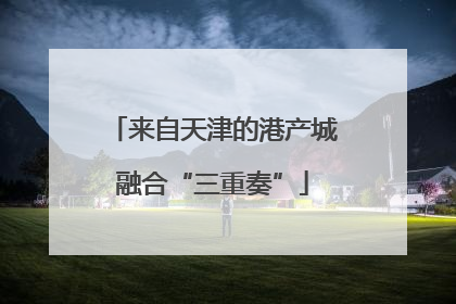来自天津的港产城融合“三重奏”