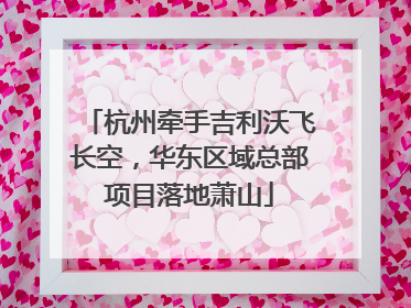 杭州牵手吉利沃飞长空，华东区域总部项目落地萧山