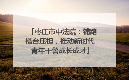 枣庄市中法院：铺路搭台压担，推动新时代青年干警成长成才