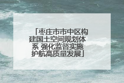枣庄市市中区构建国土空间规划体系 强化监督实施护航高质量发展