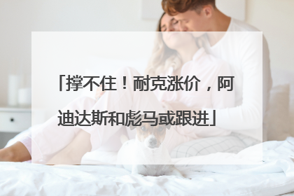 撑不住！耐克涨价，阿迪达斯和彪马或跟进
