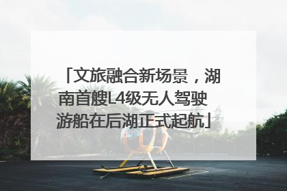 文旅融合新场景，湖南首艘L4级无人驾驶游船在后湖正式起航