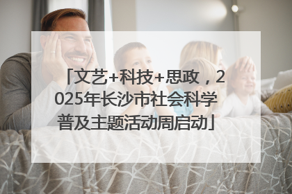 文艺+科技+思政，2025年长沙市社会科学普及主题活动周启动