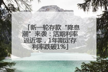 新一轮存款“降息潮”来袭：活期利率逼近零，1年期定存利率跌破1%