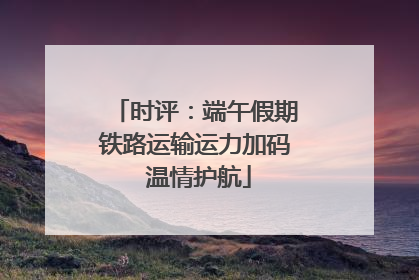 时评：端午假期铁路运输运力加码 温情护航