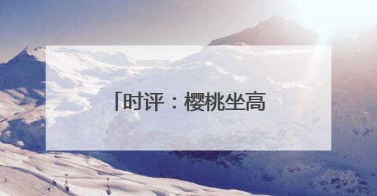 时评：樱桃坐高铁，早晨枝头摘，傍晚到餐桌