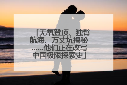 无氧登顶、独臂航海、万丈坑揭秘……他们正在改写中国极限探索史