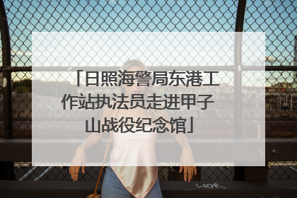 日照海警局东港工作站执法员走进甲子山战役纪念馆