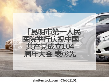 昆明市第一人民医院举行庆祝中国共产党成立104周年大会 表彰先进凝聚奋进力量