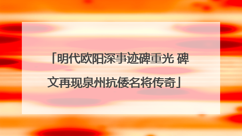 明代欧阳深事迹碑重光 碑文再现泉州抗倭名将传奇