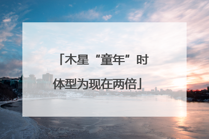 木星“童年”时体型为现在两倍
