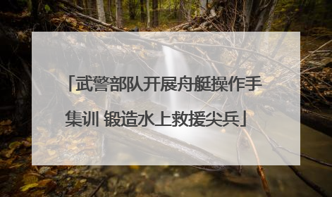 武警部队开展舟艇操作手集训 锻造水上救援尖兵