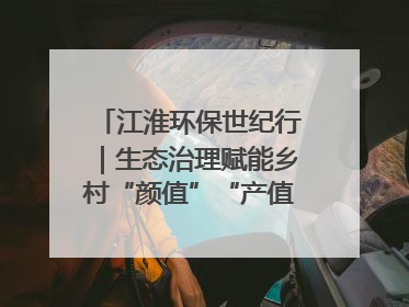 江淮环保世纪行｜生态治理赋能乡村“颜值”“产值”双提升