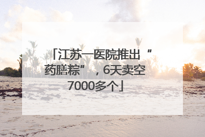 江苏一医院推出“药膳粽”，6天卖空7000多个