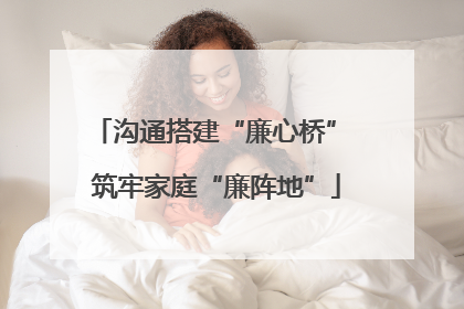 沟通搭建“廉心桥” 筑牢家庭“廉阵地”