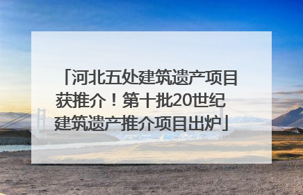 河北五处建筑遗产项目获推介！第十批20世纪建筑遗产推介项目出炉