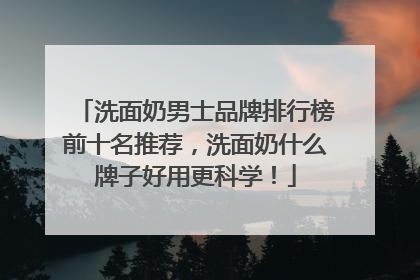 洗面奶男士品牌排行榜前十名推荐，洗面奶什么牌子好用更科学！