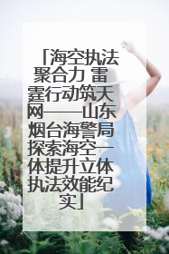 海空执法聚合力 雷霆行动筑天网——山东烟台海警局探索海空一体提升立体执法效能纪实