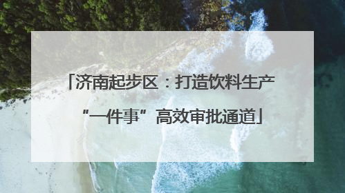 济南起步区：打造饮料生产“一件事”高效审批通道