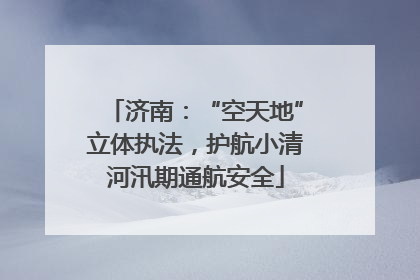 济南：“空天地”立体执法，护航小清河汛期通航安全