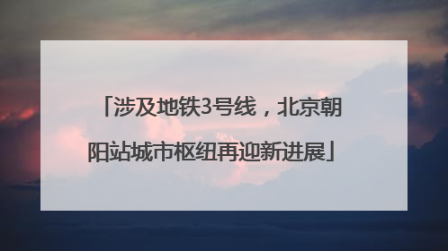 涉及地铁3号线，北京朝阳站城市枢纽再迎新进展