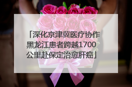 深化京津冀医疗协作 黑龙江患者跨越1700公里赴保定治愈肝癌
