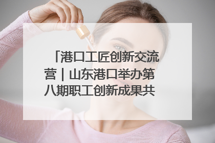 港口工匠创新交流营｜山东港口举办第八期职工创新成果共享交流活动