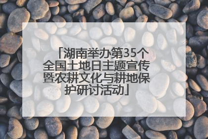 湖南举办第35个全国土地日主题宣传暨农耕文化与耕地保护研讨活动