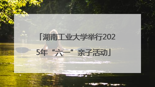 湖南工业大学举行2025年“六一”亲子活动