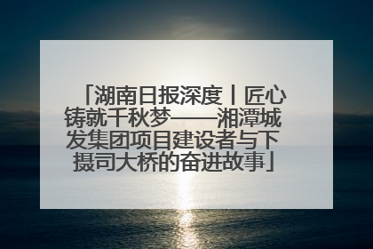 湖南日报深度丨匠心铸就千秋梦——湘潭城发集团项目建设者与下摄司大桥的奋进故事