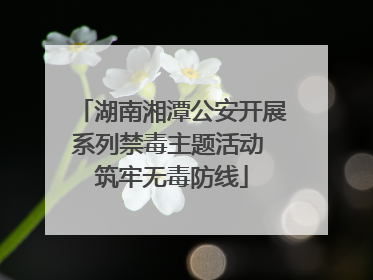 湖南湘潭公安开展系列禁毒主题活动 筑牢无毒防线