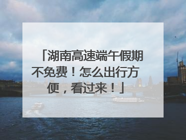湖南高速端午假期不免费！怎么出行方便，看过来！