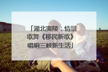 湖北夷陵：情景歌舞《移民新歌》唱响三峡新生活