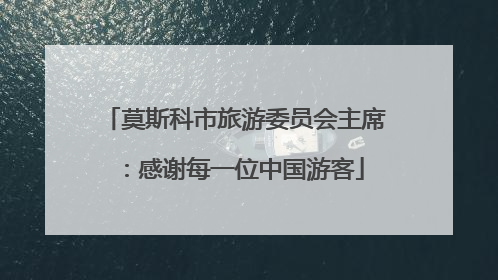 莫斯科市旅游委员会主席：感谢每一位中国游客