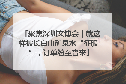 聚焦深圳文博会｜就这样被长白山矿泉水“征服”，订单纷至沓来
