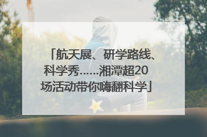 航天展、研学路线、科学秀……湘潭超20场活动带你嗨翻科学
