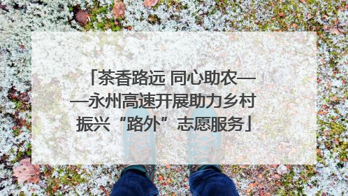 茶香路远 同心助农——永州高速开展助力乡村振兴“路外”志愿服务