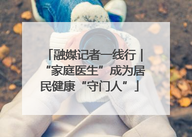 融媒记者一线行｜“家庭医生”成为居民健康“守门人”