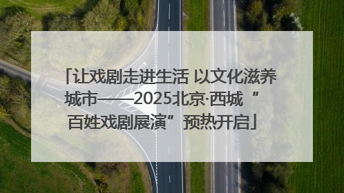 让戏剧走进生活 以文化滋养城市——2025北京·西城“百姓戏剧展演”预热开启