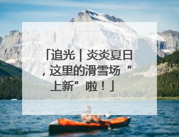 追光｜炎炎夏日，这里的滑雪场“上新”啦！